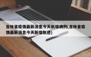 吉林省疫情最新消息今天新增病例(吉林省疫情最新消息今天新增轨迹)