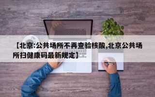 【北京:公共场所不再查验核酸,北京公共场所扫健康码最新规定】