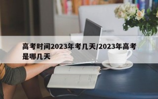 高考时间2023年考几天/2023年高考是哪几天