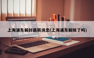 上海浦东解封最新消息(上海浦东解除了吗)