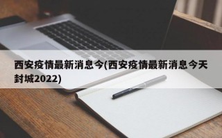 西安疫情最新消息今(西安疫情最新消息今天封城2022)