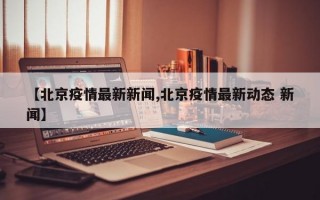 【北京疫情最新新闻,北京疫情最新动态 新闻】