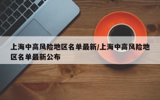 上海中高风险地区名单最新/上海中高风险地区名单最新公布