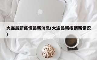 大连最新疫情最新消息(大连最新疫情新情况)