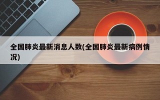 全国肺炎最新消息人数(全国肺炎最新病例情况)