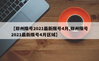 【郑州限号2021最新限号4月,郑州限号2021最新限号4月区域】