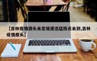 【吉林疫情源头未定增速迅猛拐点未到,吉林疫情原头】