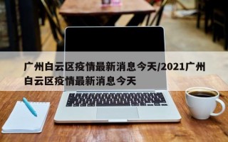 广州白云区疫情最新消息今天/2021广州白云区疫情最新消息今天