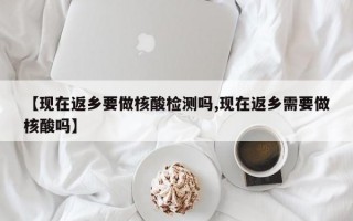 【现在返乡要做核酸检测吗,现在返乡需要做核酸吗】