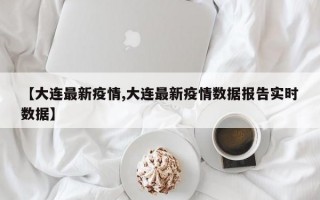 【大连最新疫情,大连最新疫情数据报告实时数据】