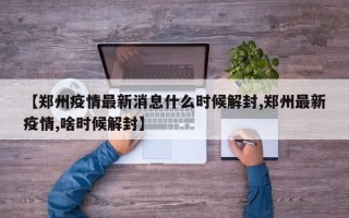 【郑州疫情最新消息什么时候解封,郑州最新疫情,啥时候解封】