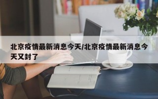 北京疫情最新消息今天/北京疫情最新消息今天又封了