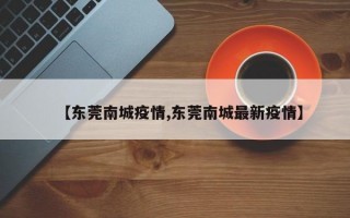 【东莞南城疫情,东莞南城最新疫情】