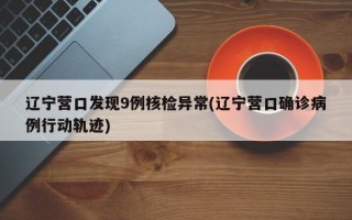 辽宁营口发现9例核检异常(辽宁营口确诊病例行动轨迹)