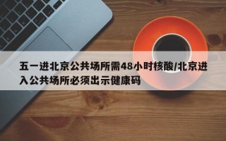 五一进北京公共场所需48小时核酸/北京进入公共场所必须出示健康码