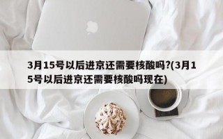 3月15号以后进京还需要核酸吗?(3月15号以后进京还需要核酸吗现在)