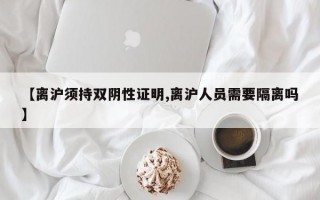 【离沪须持双阴性证明,离沪人员需要隔离吗】