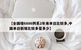 【全国增6886例系2年来单日比较多,中国单日新增比较多是多少】