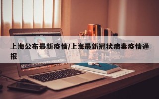 上海公布最新疫情/上海最新冠状病毒疫情通报