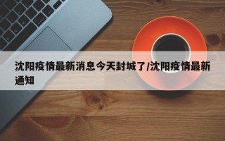 沈阳疫情最新消息今天封城了/沈阳疫情最新通知