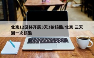 北京12区将开展3天3轮核酸/北京 三天测一次核酸