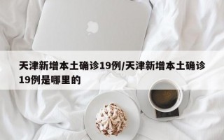 天津新增本土确诊19例/天津新增本土确诊19例是哪里的