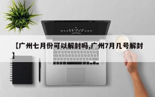 【广州七月份可以解封吗,广州7月几号解封】