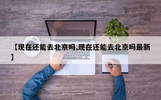 【现在还能去北京吗,现在还能去北京吗最新】