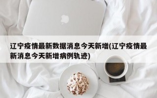 辽宁疫情最新数据消息今天新增(辽宁疫情最新消息今天新增病例轨迹)