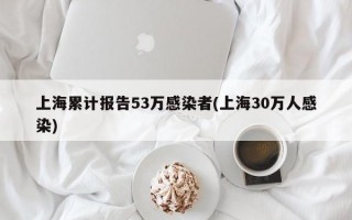 上海累计报告53万感染者(上海30万人感染)