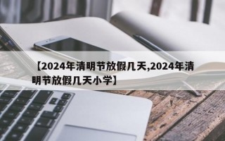 【2024年清明节放假几天,2024年清明节放假几天小学】