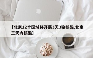 【北京12个区域将开展3天3轮核酸,北京 三天内核酸】