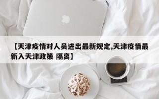 【天津疫情对人员进出最新规定,天津疫情最新入天津政策 隔离】