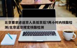 北京要求进返京人员抵京后7两小时内核酸检测/北京返京规定核酸检测