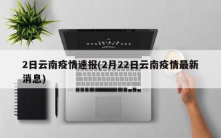 2日云南疫情速报(2月22日云南疫情最新消息)