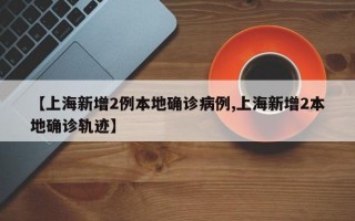 【上海新增2例本地确诊病例,上海新增2本地确诊轨迹】