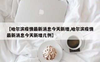 【哈尔滨疫情最新消息今天新增,哈尔滨疫情最新消息今天新增几例】