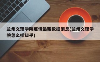 兰州文理学院疫情最新数据消息(兰州文理学院怎么样知乎)