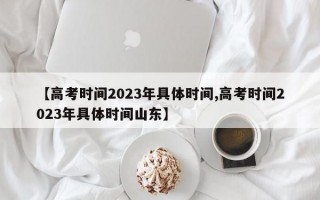 【高考时间2023年具体时间,高考时间2023年具体时间山东】