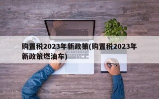 购置税2023年新政策(购置税2023年新政策燃油车)