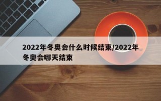 2022年冬奥会什么时候结束/2022年冬奥会哪天结束