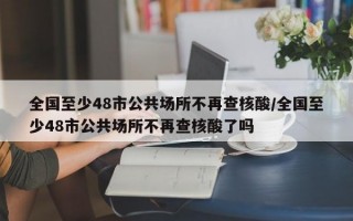 全国至少48市公共场所不再查核酸/全国至少48市公共场所不再查核酸了吗