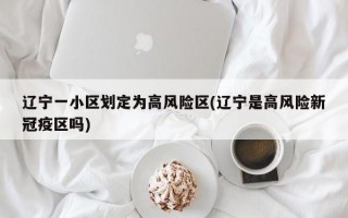 辽宁一小区划定为高风险区(辽宁是高风险新冠疫区吗)