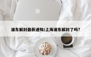 浦东解封最新通知/上海浦东解封了吗?