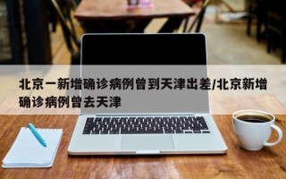 北京一新增确诊病例曾到天津出差/北京新增确诊病例曾去天津