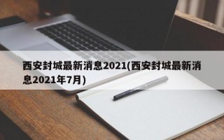 西安封城最新消息2021(西安封城最新消息2021年7月)