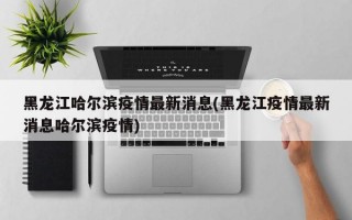 黑龙江哈尔滨疫情最新消息(黑龙江疫情最新消息哈尔滨疫情)