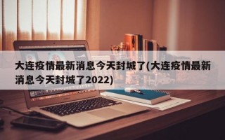 大连疫情最新消息今天封城了(大连疫情最新消息今天封城了2022)