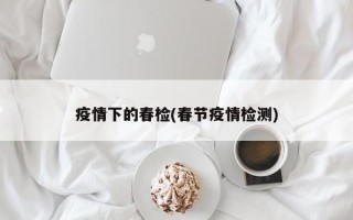 疫情下的春检(春节疫情检测)