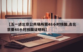 【五一进北京公共场所需48小时核酸,去北京要48小时核酸证明吗】